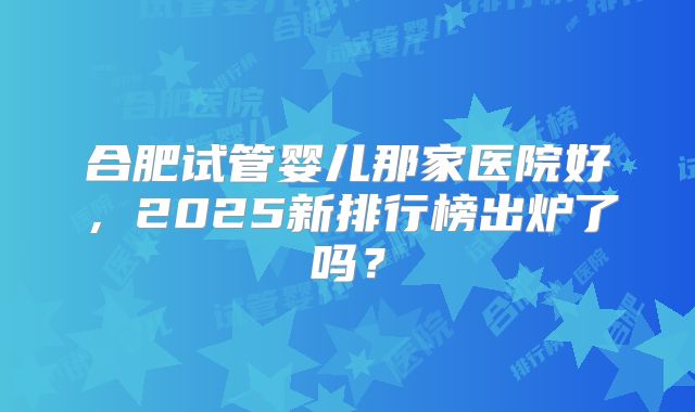 合肥试管婴儿那家医院好,2025新排行榜出炉了吗?