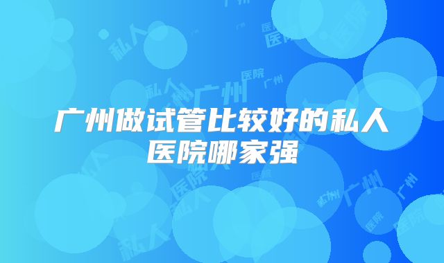 广州做试管比较好的私人医院哪家强