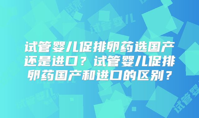 试管婴儿促排卵药选国产还是进口？试管婴儿促排卵药国产和进口的区别？