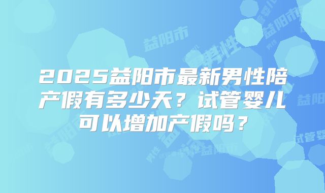 2025益阳市最新男性陪产假有多少天？试管婴儿可以增加产假吗？