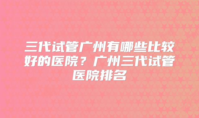 三代试管广州有哪些比较好的医院？广州三代试管医院排名