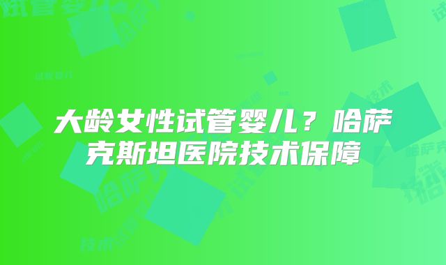 大龄女性试管婴儿？哈萨克斯坦医院技术保障