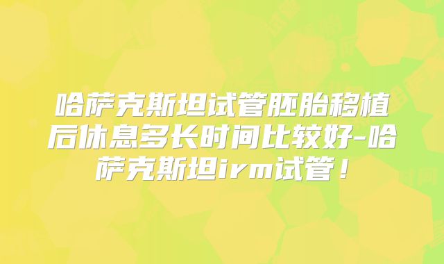 哈萨克斯坦试管胚胎移植后休息多长时间比较好-哈萨克斯坦irm试管！