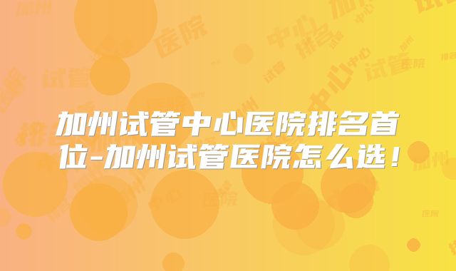 加州试管中心医院排名首位-加州试管医院怎么选!