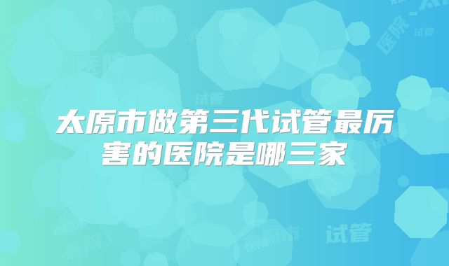 太原市做第三代试管最厉害的医院是哪三家