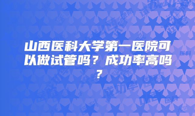 山西医科大学第一医院可以做试管吗？成功率高吗？