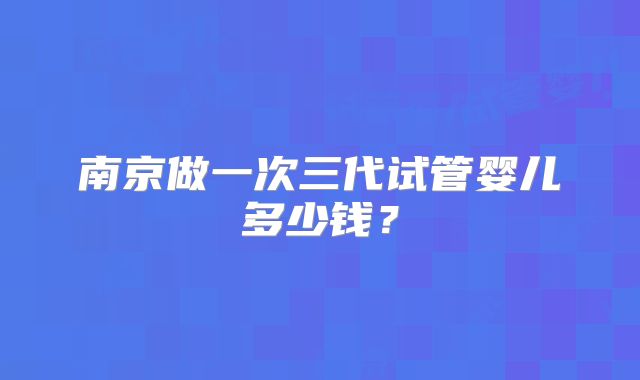 南京做一次三代试管婴儿多少钱？