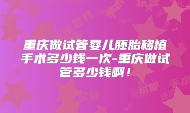 重庆做试管婴儿胚胎移植手术多少钱一次-重庆做试管多少钱啊!
