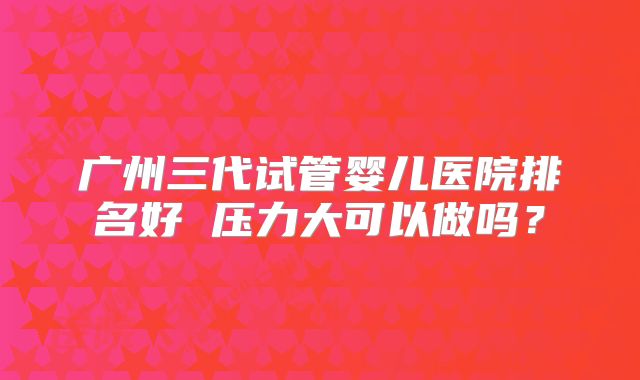 广州三代试管婴儿医院排名好 压力大可以做吗？