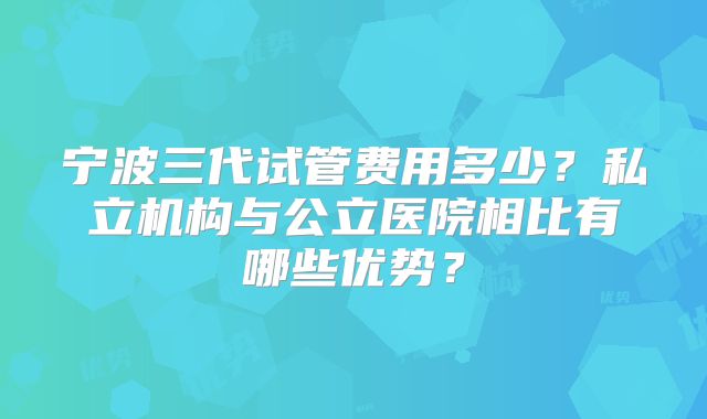 宁波三代试管费用多少？私立机构与公立医院相比有哪些优势？