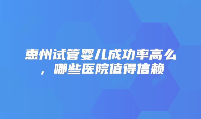 惠州试管婴儿成功率高么，哪些医院值得信赖