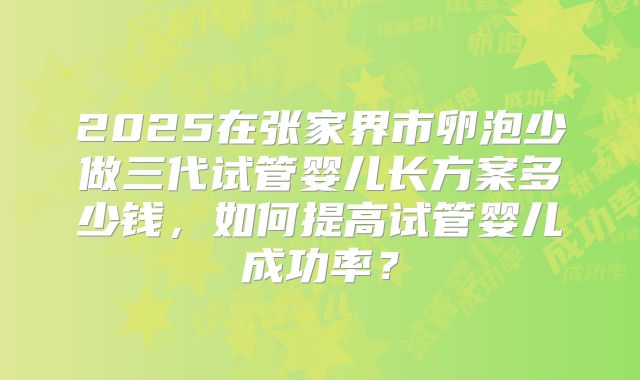 2025在张家界市卵泡少做三代试管婴儿长方案多少钱,如何提高试管婴儿成功率?