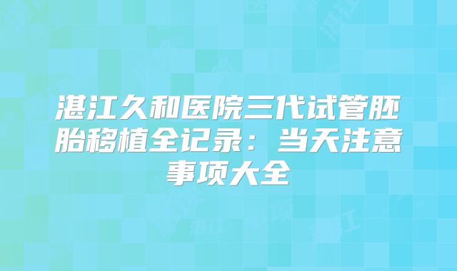 湛江久和医院三代试管胚胎移植全记录：当天注意事项大全