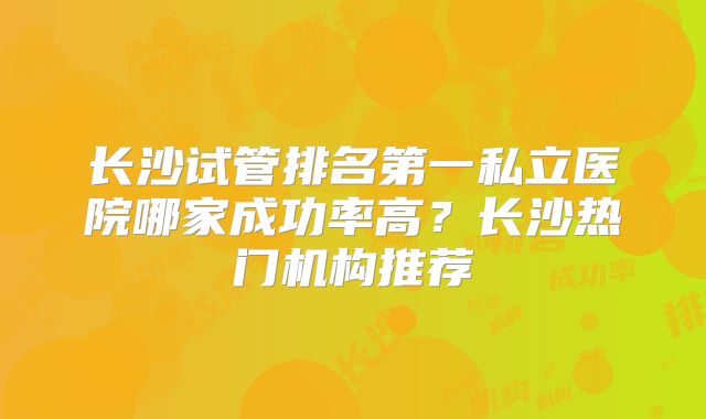 长沙试管排名第一私立医院哪家成功率高？长沙热门机构推荐