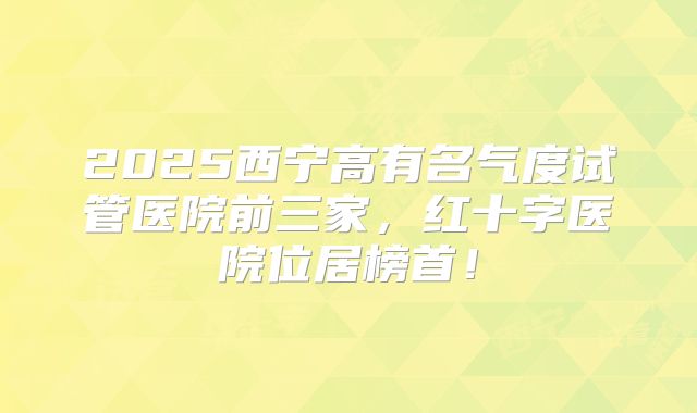 2025西宁高有名气度试管医院前三家，红十字医院位居榜首！