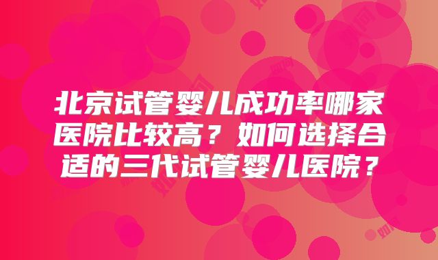 北京试管婴儿成功率哪家医院比较高？如何选择合适的三代试管婴儿医院？