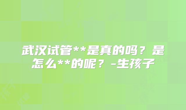 武汉试管**是真的吗？是怎么**的呢？-生孩子