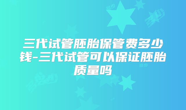 三代试管胚胎保管费多少钱-三代试管可以保证胚胎质量吗