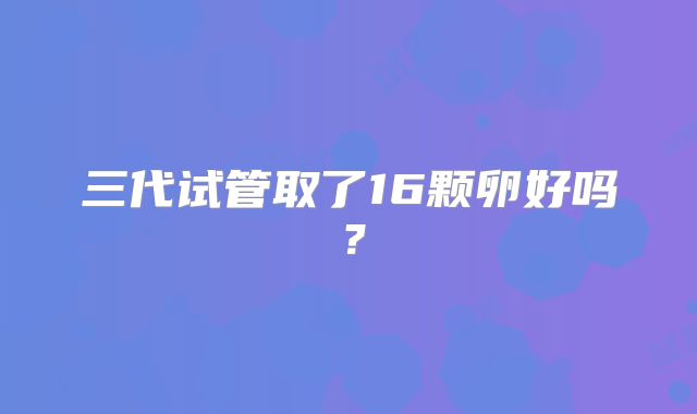 三代试管取了16颗卵好吗？