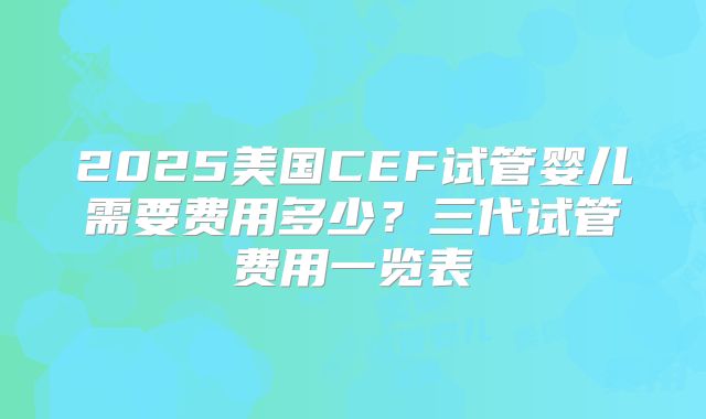 2025美国CEF试管婴儿需要费用多少?三代试管费用一览表