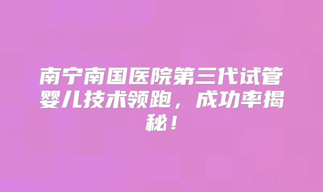 南宁南国医院第三代试管婴儿技术领跑，成功率揭秘！