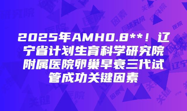 2025年AMH0.8**！辽宁省计划生育科学研究院附属医院卵巢早衰三代试管成功关键因素