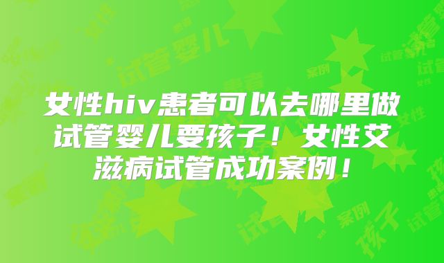 女性hiv患者可以去哪里做试管婴儿要孩子！女性艾滋病试管成功案例！