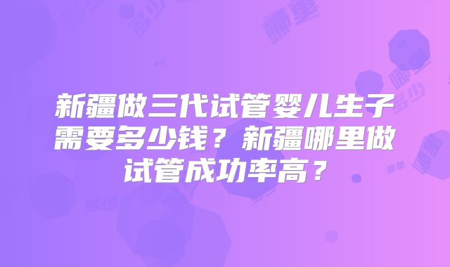 新疆做三代试管婴儿生子需要多少钱？新疆哪里做试管成功率高？