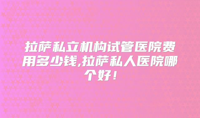 拉萨私立机构试管医院费用多少钱,拉萨私人医院哪个好！