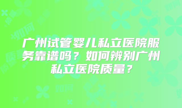 广州试管婴儿私立医院服务靠谱吗?如何辨别广州私立医院质量?