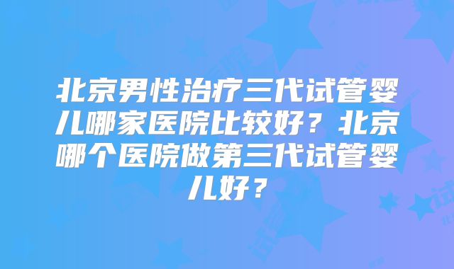 北京男性治疗三代试管婴儿哪家医院比较好？北京哪个医院做第三代试管婴儿好？