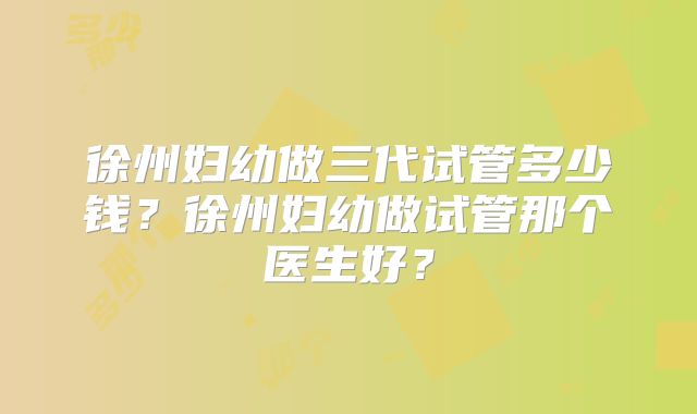 徐州妇幼做三代试管多少钱？徐州妇幼做试管那个医生好？
