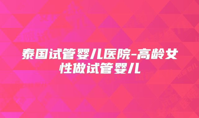 泰国试管婴儿医院-高龄女性做试管婴儿