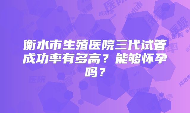 衡水市生殖医院三代试管成功率有多高?能够怀孕吗?