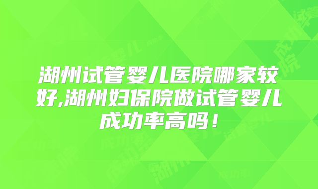 湖州试管婴儿医院哪家较好,湖州妇保院做试管婴儿成功率高吗！