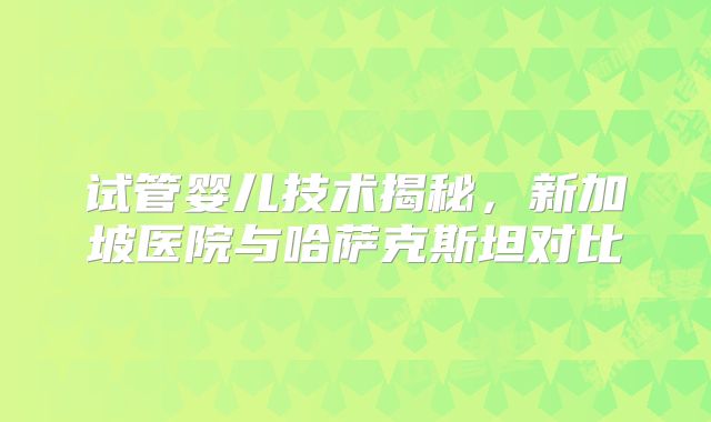 试管婴儿技术揭秘，新加坡医院与哈萨克斯坦对比