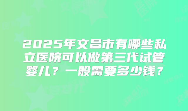 2025年文昌市有哪些私立医院可以做第三代试管婴儿？一般需要多少钱？