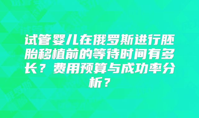 试管婴儿在俄罗斯进行胚胎移植前的等待时间有多长?费用预算与成功率分析?