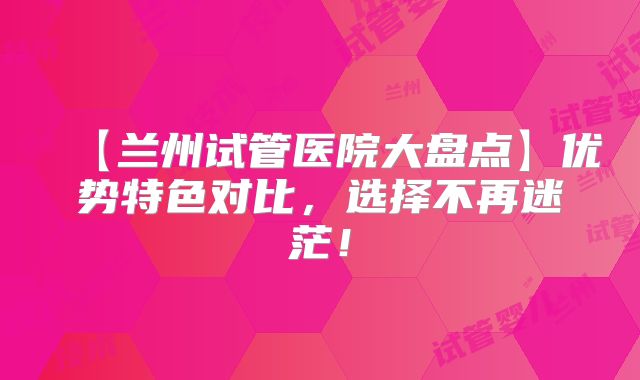 【兰州试管医院大盘点】优势特色对比，选择不再迷茫！