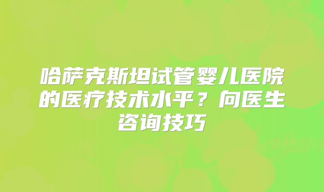 哈萨克斯坦试管婴儿医院的医疗技术水平？向医生咨询技巧