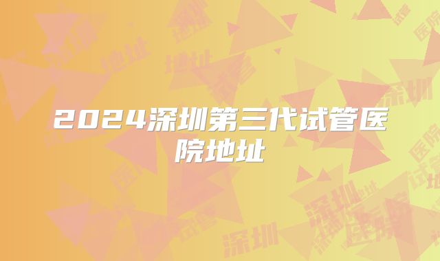 2024深圳第三代试管医院地址