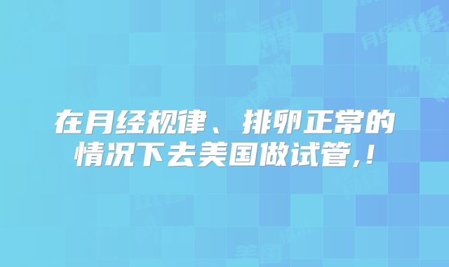 在月经规律、排卵正常的情况下去美国做试管,！