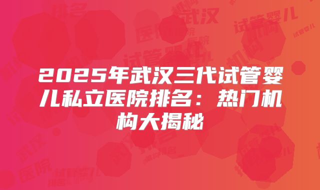 2025年武汉三代试管婴儿私立医院排名:热门机构大揭秘