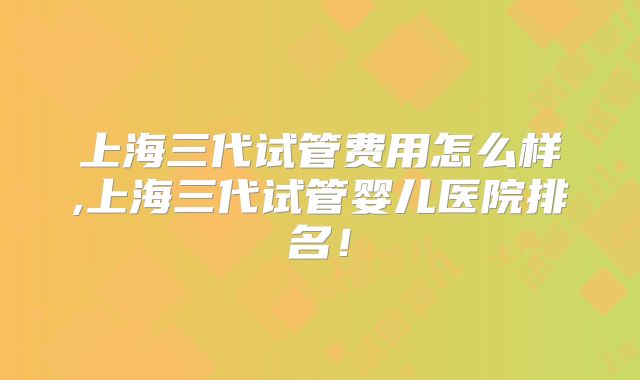 上海三代试管费用怎么样,上海三代试管婴儿医院排名!