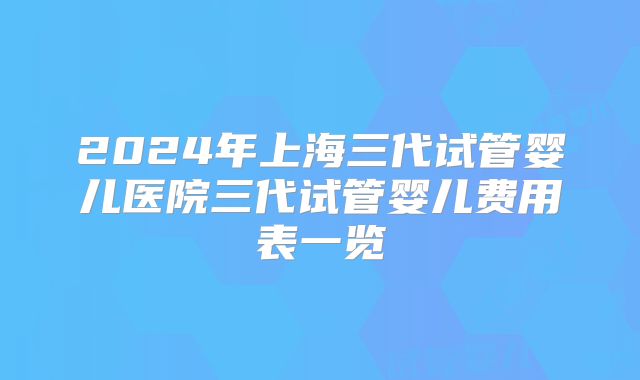 2024年上海三代试管婴儿医院三代试管婴儿费用表一览