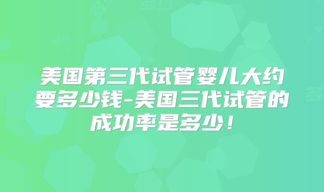 美国第三代试管婴儿大约要多少钱-美国三代试管的成功率是多少！