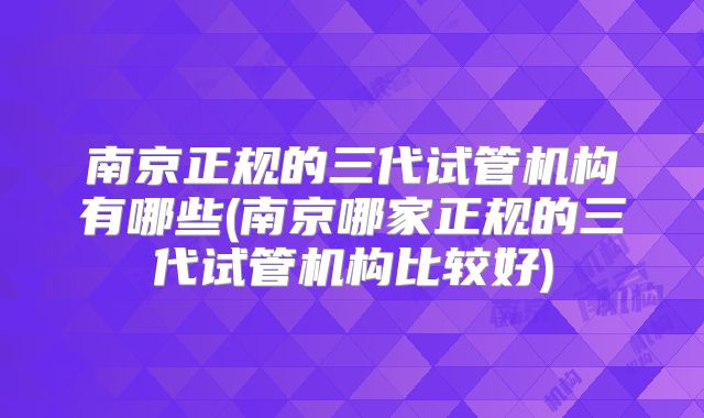 南京正规的三代试管机构有哪些(南京哪家正规的三代试管机构比较好)