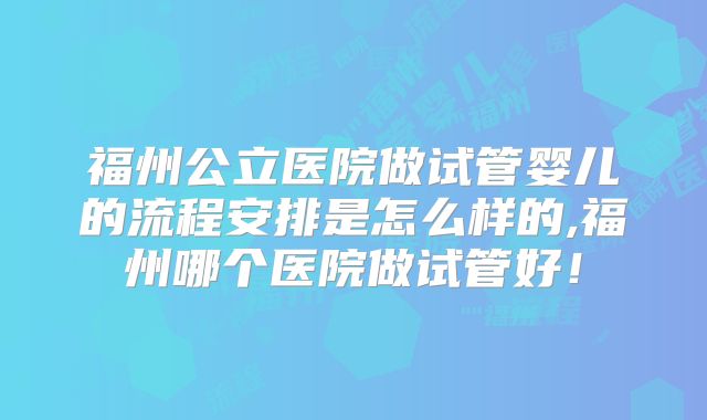 福州公立医院做试管婴儿的流程安排是怎么样的,福州哪个医院做试管好!