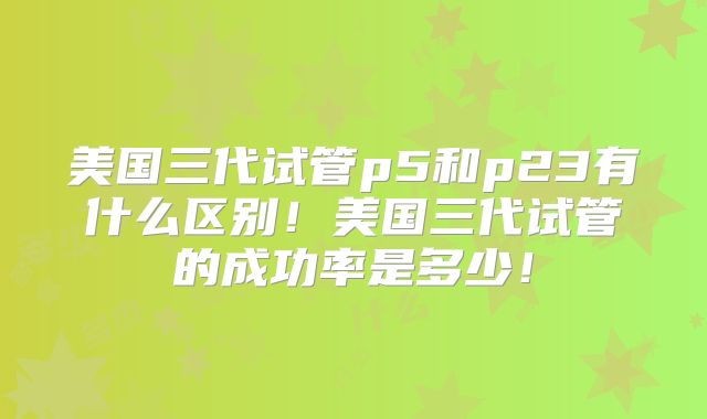 美国三代试管p5和p23有什么区别!美国三代试管的成功率是多少!