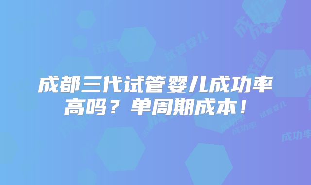 成都三代试管婴儿成功率高吗？单周期成本！